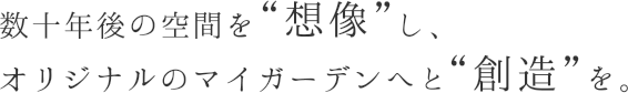 数十年後の空間を“想像”し、オリジナルのマイガーデンへと“創造”を。